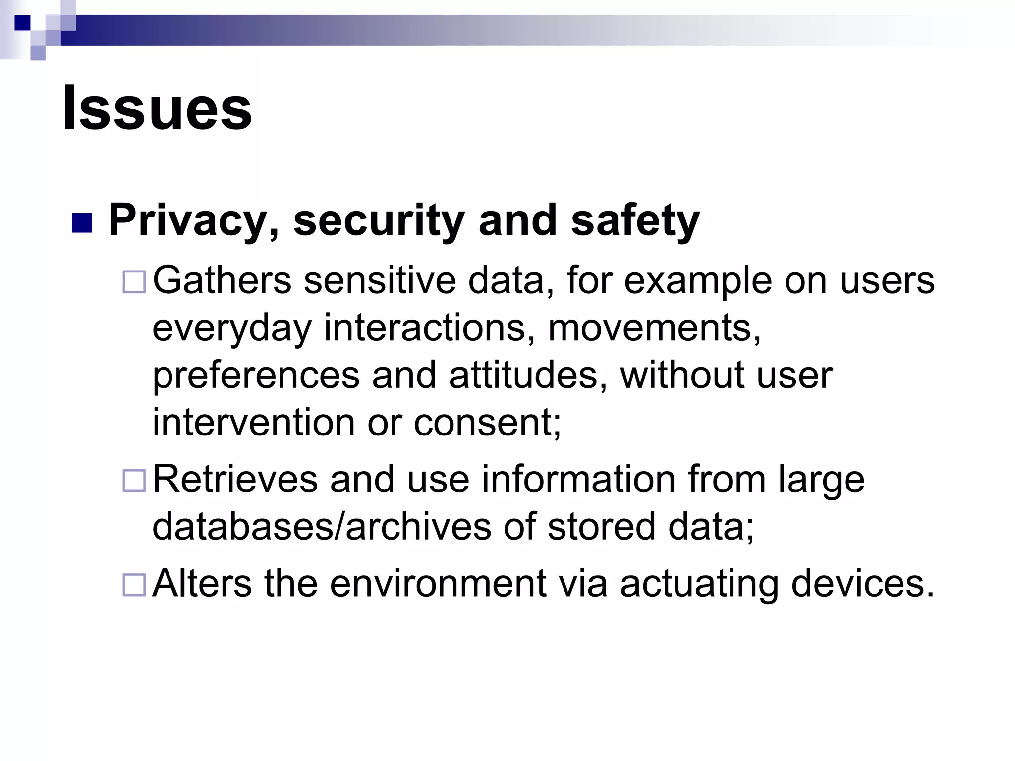 Issues
 Privacy, security and safety
Gathers sensitive data, for example on users
everyday interactions, movements,
preferences and attitudes, without user
intervention or consent;
Retrieves and use information from large
databases/archives of stored data;
Alters the environment via actuating devices.
 