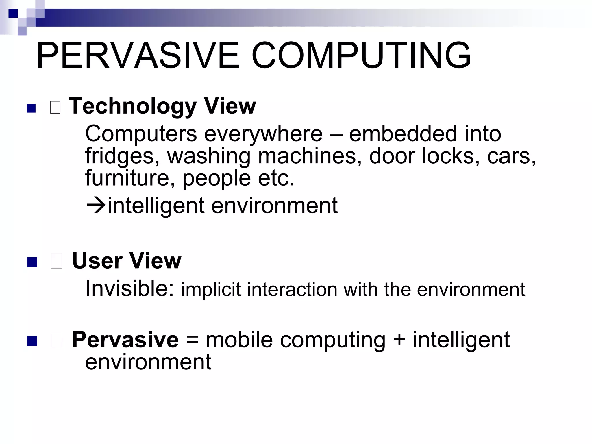 PERVASIVE COMPUTING
 􀂄 Technology View
Computers everywhere – embedded into
fridges, washing machines, door locks, cars,
furniture, people etc.
intelligent environment
 􀂄 User View
Invisible: implicit interaction with the environment
 􀂄 Pervasive = mobile computing + intelligent
environment
 
