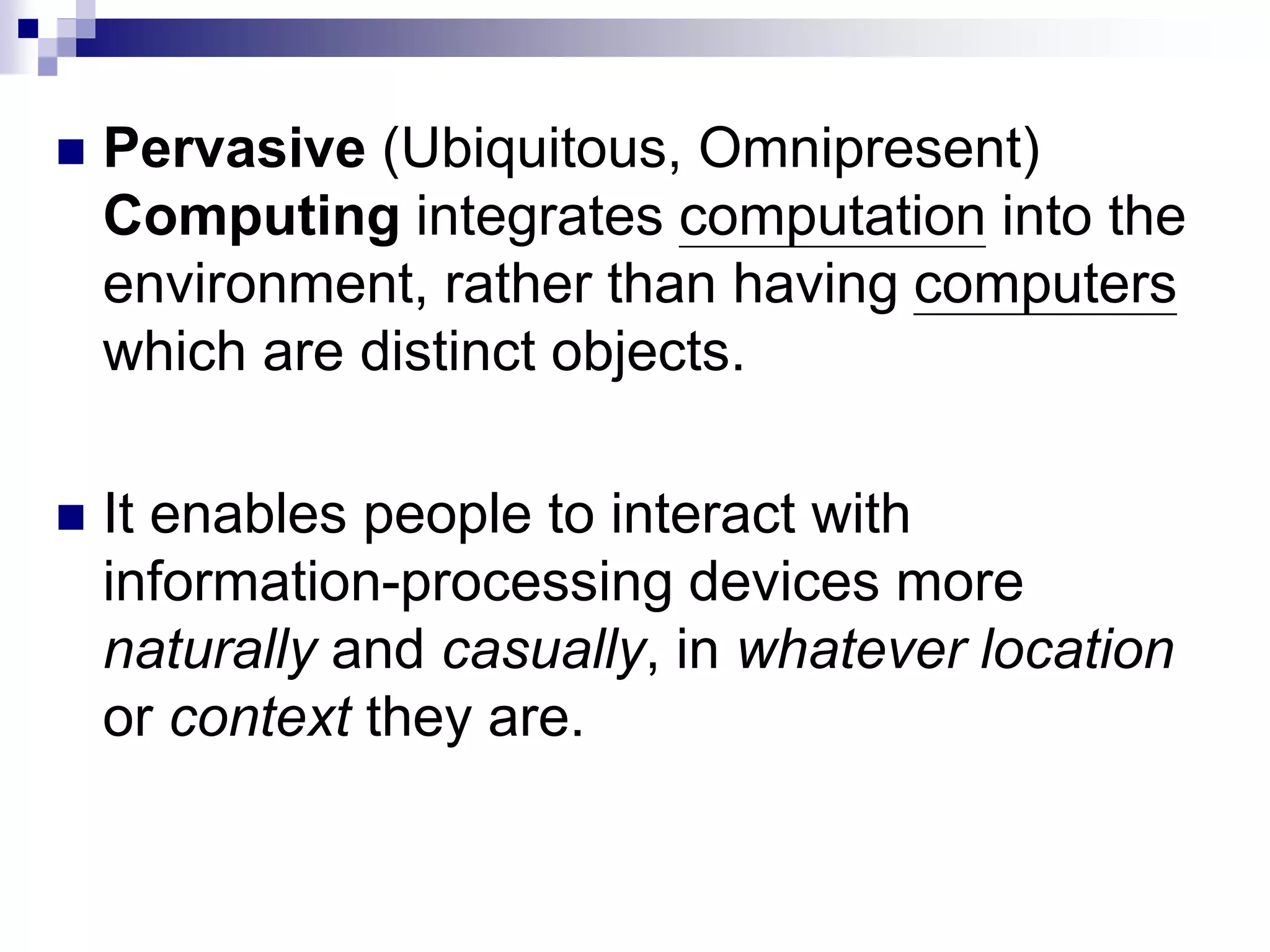  Pervasive (Ubiquitous, Omnipresent)
Computing integrates computation into the
environment, rather than having computers
which are distinct objects.
 It enables people to interact with
information-processing devices more
naturally and casually, in whatever location
or context they are.
 