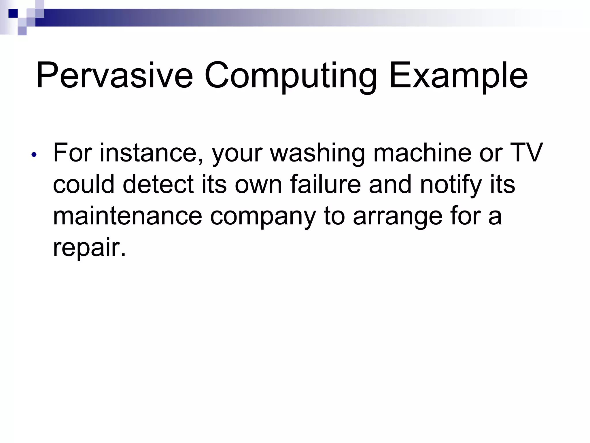 Pervasive Computing Example
• For instance, your washing machine or TV
could detect its own failure and notify its
maintenance company to arrange for a
repair.
 