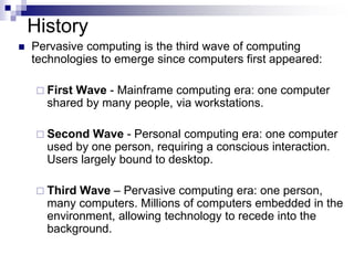 History
 Pervasive computing is the third wave of computing
technologies to emerge since computers first appeared:
 First Wave - Mainframe computing era: one computer
shared by many people, via workstations.
 Second Wave - Personal computing era: one computer
used by one person, requiring a conscious interaction.
Users largely bound to desktop.
 Third Wave – Pervasive computing era: one person,
many computers. Millions of computers embedded in the
environment, allowing technology to recede into the
background.
 