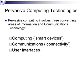Pervasive Computing Technologies
 Pervasive computing involves three converging
areas of Information and Communications
Technology:
Computing (‘smart devices’),
Communications (‘connectivity’)
User interfaces
 
