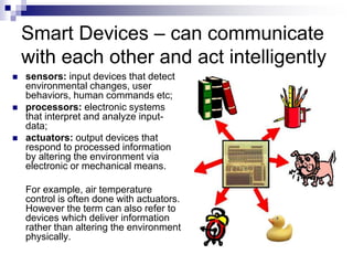 Smart Devices – can communicate
with each other and act intelligently
 sensors: input devices that detect
environmental changes, user
behaviors, human commands etc;
 processors: electronic systems
that interpret and analyze input-
data;
 actuators: output devices that
respond to processed information
by altering the environment via
electronic or mechanical means.
For example, air temperature
control is often done with actuators.
However the term can also refer to
devices which deliver information
rather than altering the environment
physically.
 