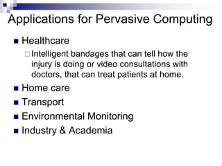 Applications for Pervasive Computing
 Healthcare
Intelligent bandages that can tell how the
injury is doing or video consultations with
doctors, that can treat patients at home.
 Home care
 Transport
 Environmental Monitoring
 Industry & Academia
 