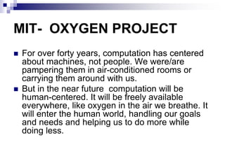 MIT- OXYGEN PROJECT
 For over forty years, computation has centered
about machines, not people. We were/are
pampering them in air-conditioned rooms or
carrying them around with us.
 But in the near future computation will be
human-centered. It will be freely available
everywhere, like oxygen in the air we breathe. It
will enter the human world, handling our goals
and needs and helping us to do more while
doing less.
 