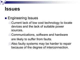 Issues
 Engineering Issues
Current lack of low cost technology to locate
devices and the lack of suitable power
sources.
Communications, software and hardware
are likely to suffer from faults.
Also faulty systems may be harder to repair
because of the degree of interconnection.
 