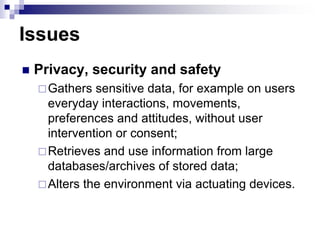 Issues
 Privacy, security and safety
Gathers sensitive data, for example on users
everyday interactions, movements,
preferences and attitudes, without user
intervention or consent;
Retrieves and use information from large
databases/archives of stored data;
Alters the environment via actuating devices.
 