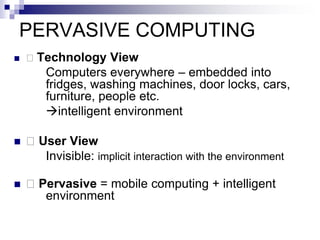 PERVASIVE COMPUTING
 􀂄 Technology View
Computers everywhere – embedded into
fridges, washing machines, door locks, cars,
furniture, people etc.
intelligent environment
 􀂄 User View
Invisible: implicit interaction with the environment
 􀂄 Pervasive = mobile computing + intelligent
environment
 