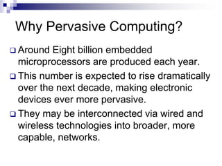 Why Pervasive Computing?
 Around Eight billion embedded
microprocessors are produced each year.
 This number is expected to rise dramatically
over the next decade, making electronic
devices ever more pervasive.
 They may be interconnected via wired and
wireless technologies into broader, more
capable, networks.
 