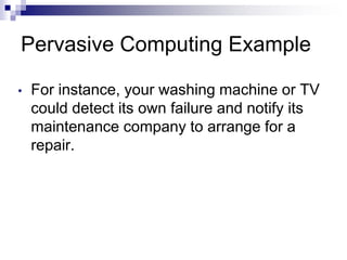 Pervasive Computing Example
• For instance, your washing machine or TV
could detect its own failure and notify its
maintenance company to arrange for a
repair.
 