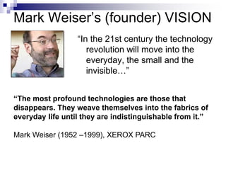 Mark Weiser’s (founder) VISION
“In the 21st century the technology
revolution will move into the
everyday, the small and the
invisible…”
“The most profound technologies are those that
disappears. They weave themselves into the fabrics of
everyday life until they are indistinguishable from it.”
Mark Weiser (1952 –1999), XEROX PARC
 