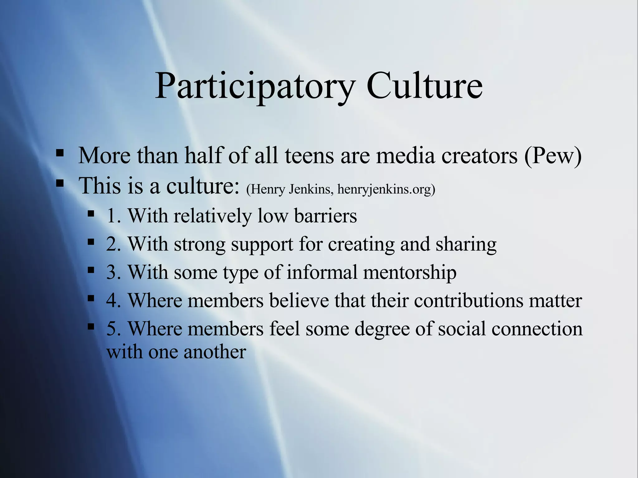 Participatory Culture More than half of all teens are media creators (Pew) This is a culture:  (Henry Jenkins, henryjenkins.org) 1. With relatively low barriers 2. With strong support for creating and sharing 3. With some type of informal mentorship 4. Where members believe that their contributions matter 5. Where members feel some degree of social connection with one another 