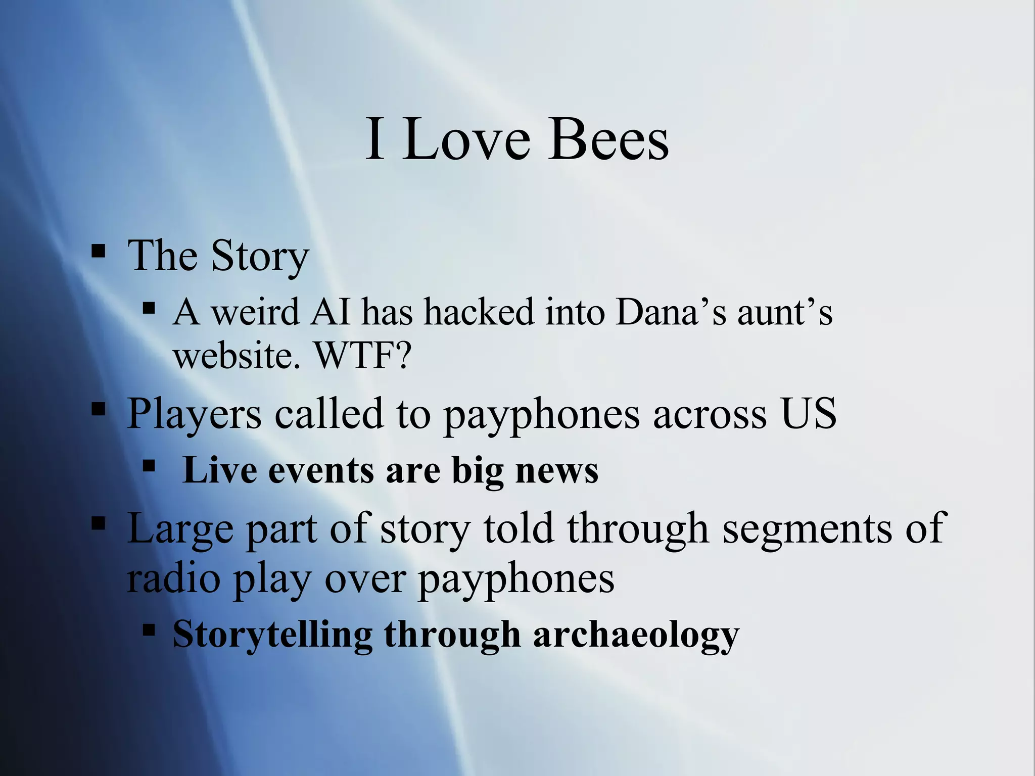 I Love Bees The Story A weird AI has hacked into Dana’s aunt’s website. WTF? Players called to payphones across US Live events are big news Large part of story told through segments of radio play over payphones Storytelling through archaeology 