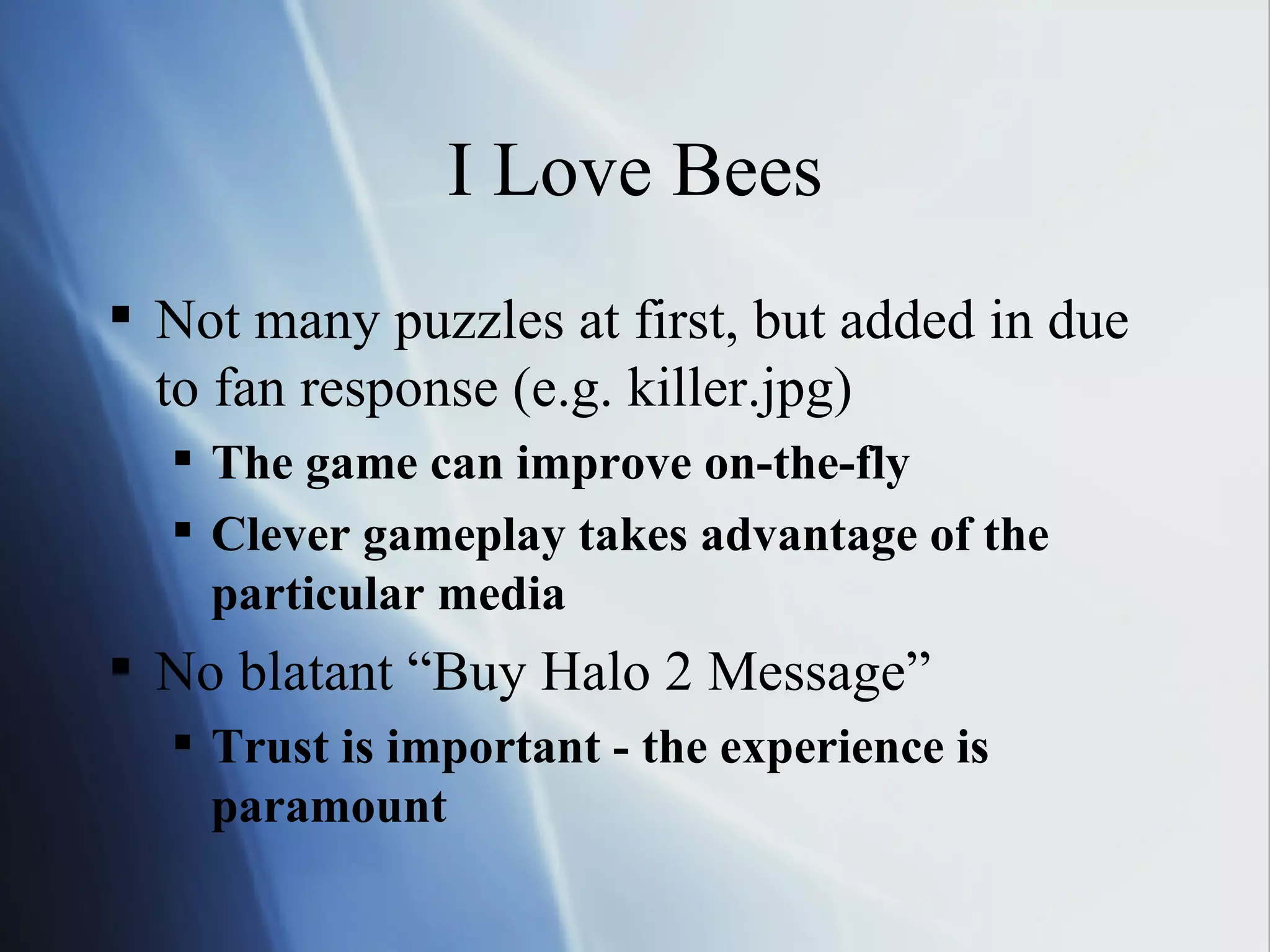 I Love Bees Not many puzzles at first, but added in due to fan response (e.g. killer.jpg) The game can improve on-the-fly Clever gameplay takes advantage of the particular media No blatant “Buy Halo 2 Message” Trust is important - the experience is paramount 