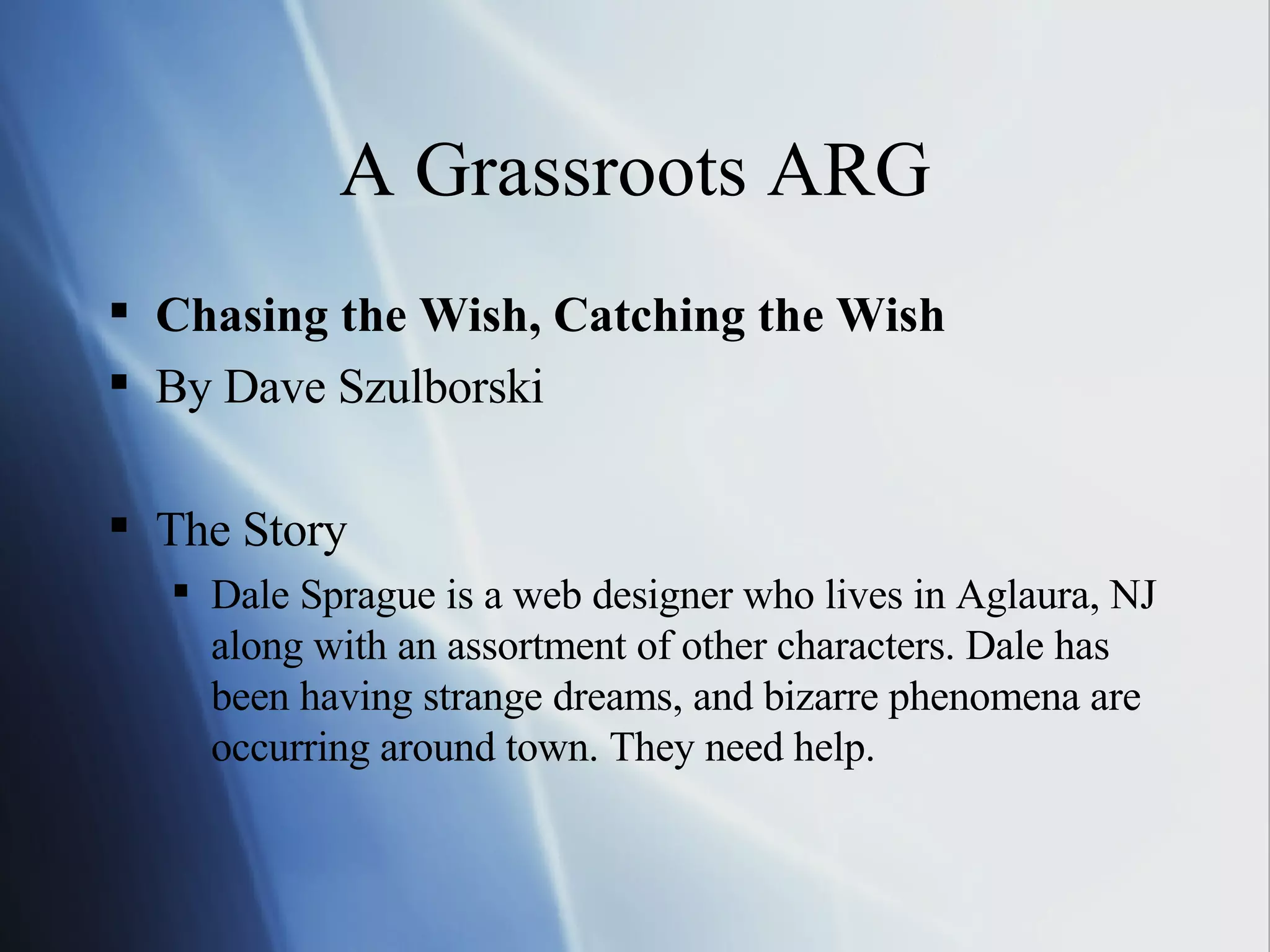 A Grassroots ARG Chasing the Wish, Catching the Wish By Dave Szulborski The Story Dale Sprague is a web designer who lives in Aglaura, NJ along with an assortment of other characters. Dale has been having strange dreams, and bizarre phenomena are occurring around town. They need help. 