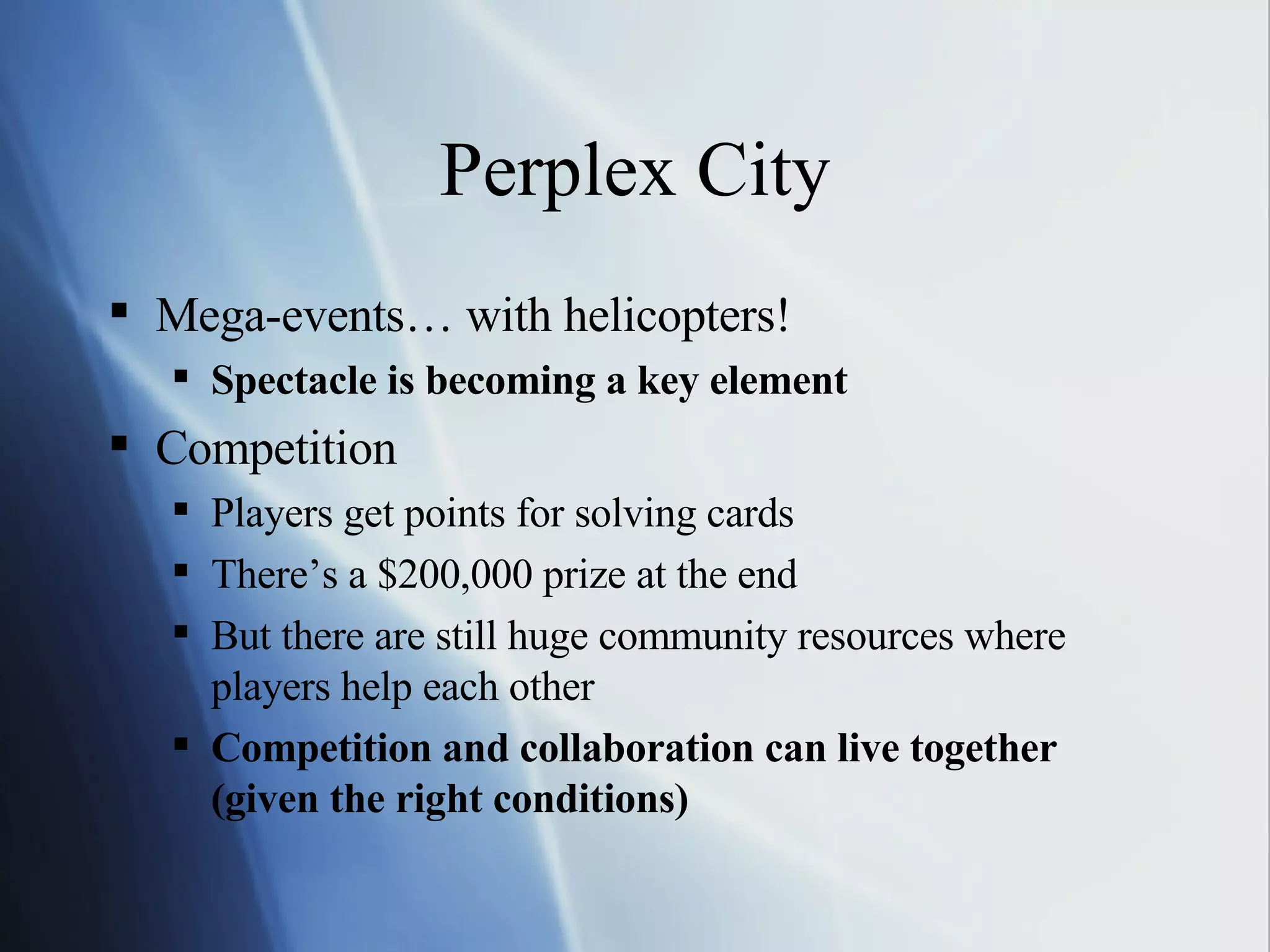 Perplex City Mega-events… with helicopters! Spectacle is becoming a key element Competition Players get points for solving cards There’s a $200,000 prize at the end But there are still huge community resources where players help each other Competition and collaboration can live together (given the right conditions) 