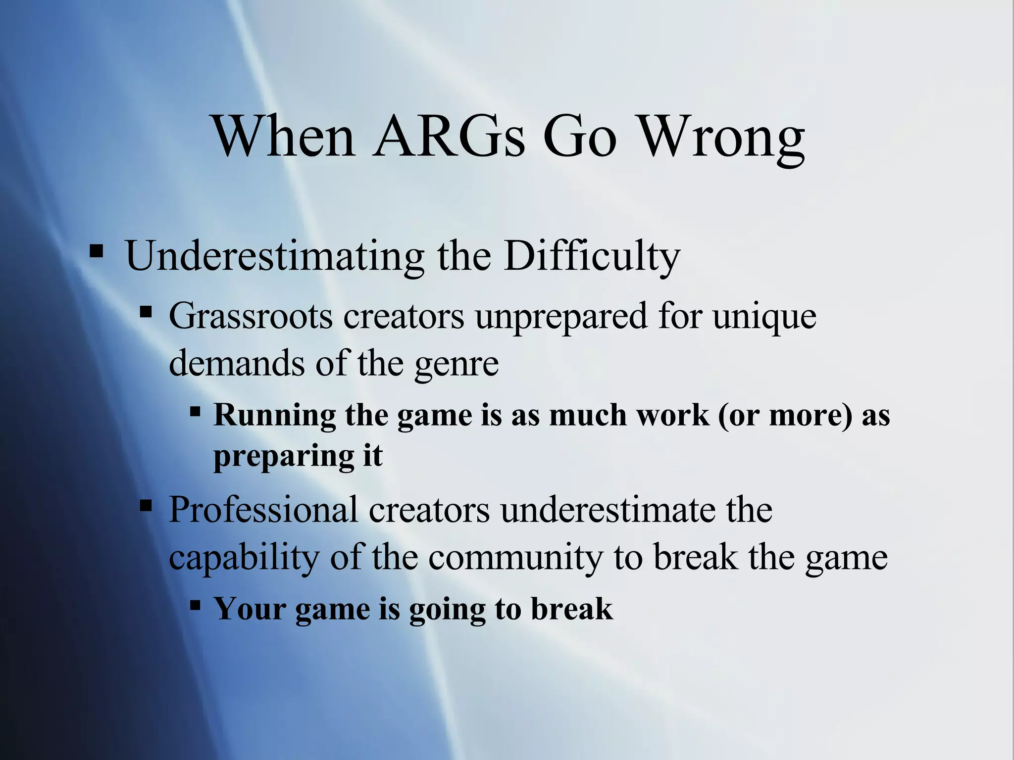 When ARGs Go Wrong Underestimating the Difficulty Grassroots creators unprepared for unique demands of the genre Running the game is as much work (or more) as preparing it Professional creators underestimate the capability of the community to break the game Your game is going to break 