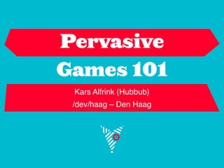 Pervasive
Games 101
 Kars Alfrink (Hubbub)
 /dev/haag – Den Haag
 