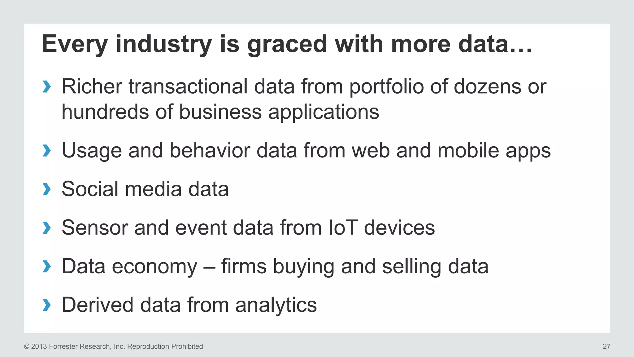 Every industry is graced with more data… 
› Richer transactional data from portfolio of dozens or 
hundreds of business applications 
› Usage and behavior data from web and mobile apps 
› Social media data 
› Sensor and event data from IoT devices 
› Data economy – firms buying and selling data 
› Derived data from analytics 
© 2013 Forrester Research, Inc. Reproduction Prohibited 27 
 