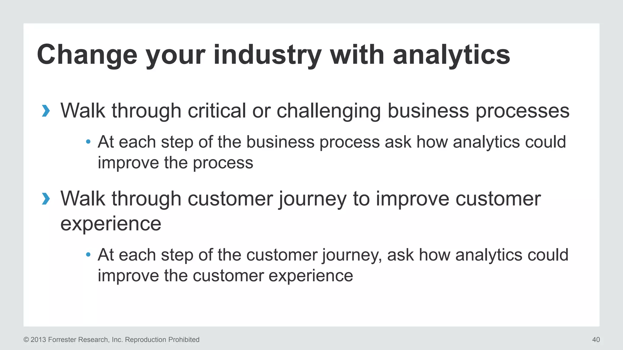 Change your industry with analytics 
› Walk through critical or challenging business processes 
• At each step of the business process ask how analytics could 
improve the process 
› Walk through customer journey to improve customer 
experience 
• At each step of the customer journey, ask how analytics could 
improve the customer experience 
© 2013 Forrester Research, Inc. Reproduction Prohibited 40 
 