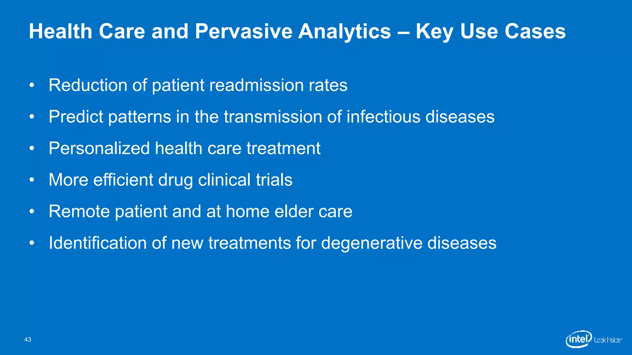 Health Care and Pervasive Analytics – Key Use Cases 
• Reduction of patient readmission rates 
• Predict patterns in the transmission of infectious diseases 
• Personalized health care treatment 
• More efficient drug clinical trials 
• Remote patient and at home elder care 
• Identification of new treatments for degenerative diseases 
43 
 