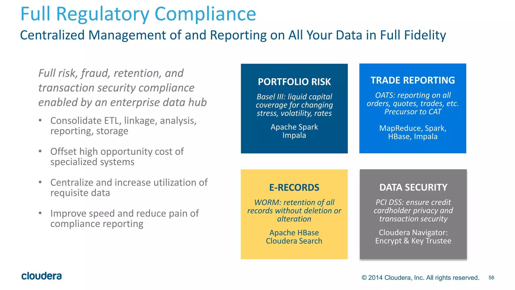Full Regulatory Compliance 
Centralized Management of and Reporting on All Your Data in Full Fidelity 
© 2014 Cloudera, Inc. All rights reserved. 58 
PORTFOLIO RISK 
Basel III: liquid capital 
coverage for changing 
stress, volatility, rates 
Apache Spark 
Impala 
E-RECORDS 
WORM: retention of all 
records without deletion or 
alteration 
Apache HBase 
Cloudera Search 
TRADE REPORTING 
OATS: reporting on all 
orders, quotes, trades, etc. 
Precursor to CAT 
MapReduce, Spark, 
HBase, Impala 
DATA SECURITY 
PCI DSS: ensure credit 
cardholder privacy and 
transaction security 
Cloudera Navigator: 
Encrypt & Key Trustee 
Full risk, fraud, retention, and 
transaction security compliance 
enabled by an enterprise data hub 
• Consolidate ETL, linkage, analysis, 
reporting, storage 
• Offset high opportunity cost of 
specialized systems 
• Centralize and increase utilization of 
requisite data 
• Improve speed and reduce pain of 
compliance reporting 
 