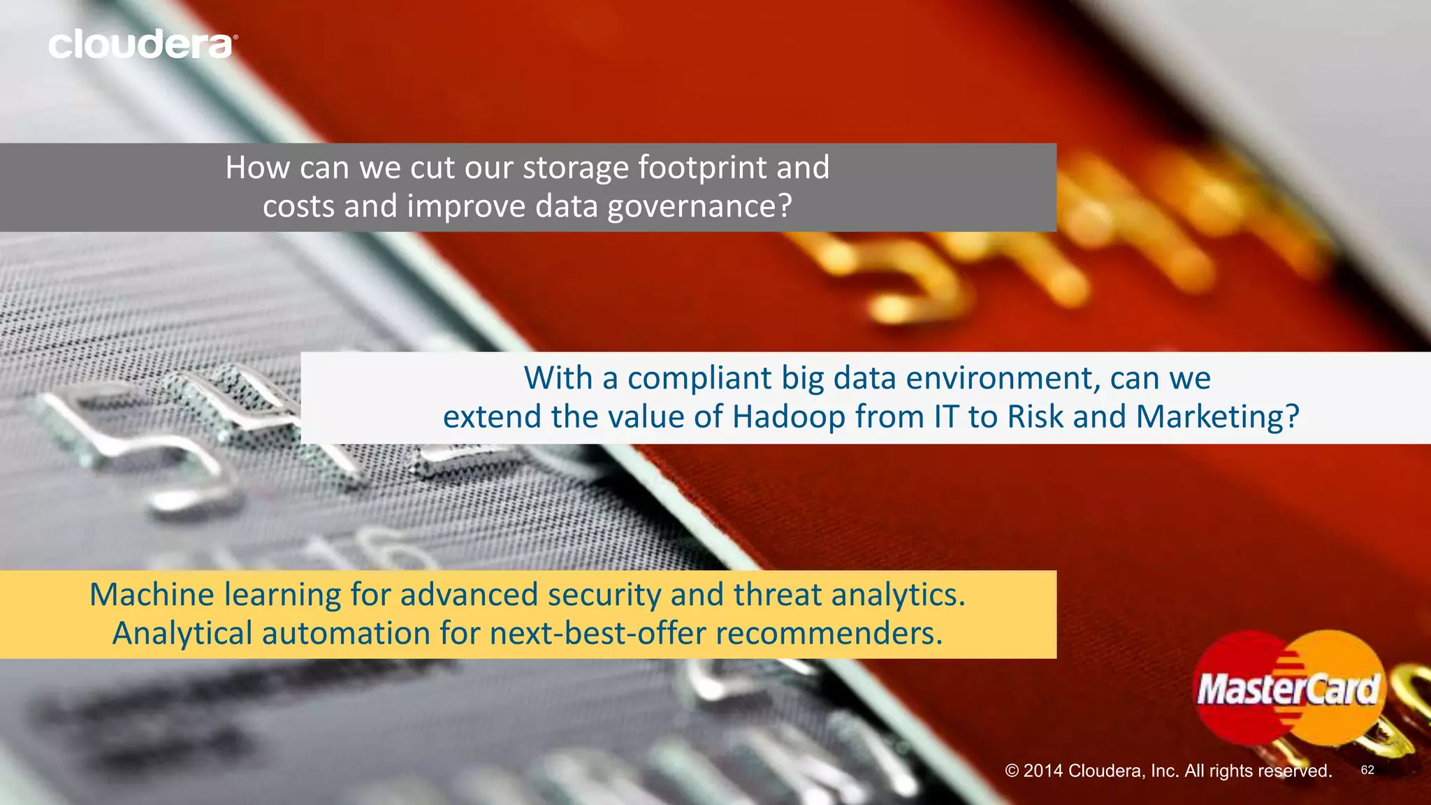 With a compliant big data environment, can we 
extend the value of Hadoop from IT to Risk and Marketing? 
© 2014 Cloudera, Inc. All rights reserved. 
6622 
How can we cut our storage footprint and 
costs and improve data governance? 
Machine learning for advanced security and threat analytics. 
Analytical automation for next-best-offer recommenders. 
 