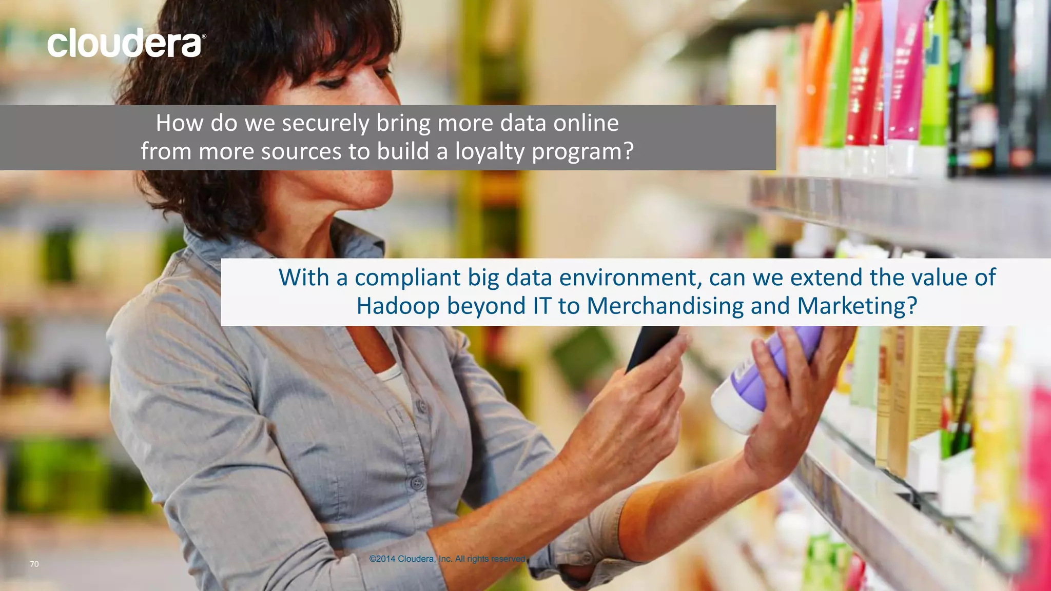 How do we securely bring more data online 
from more sources to build a loyalty program? 
With a compliant big data environment, can we extend the value of 
Hadoop beyond IT to Merchandising and Marketing? 
©2014 Cloudera, Inc. All rights reserved. 
70 © 2014 Cloudera, Inc. All rights reserved. 70 
 