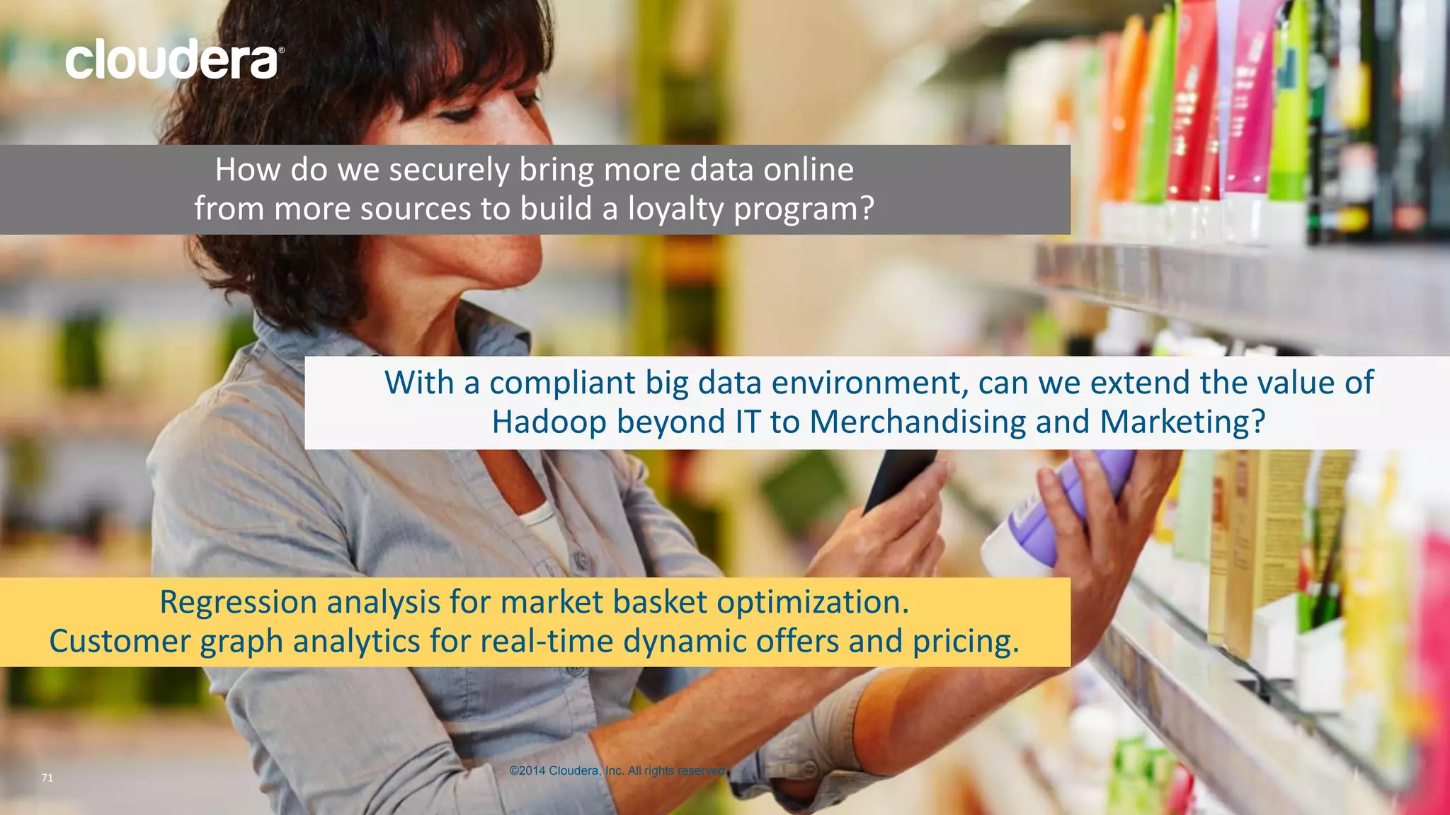 How do we securely bring more data online 
from more sources to build a loyalty program? 
With a compliant big data environment, can we extend the value of 
Hadoop beyond IT to Merchandising and Marketing? 
Regression analysis for market basket optimization. 
Customer graph analytics for real-time dynamic offers and pricing. 
©2014 Cloudera, Inc. All rights reserved. 
71 © 2014 Cloudera, Inc. All rights reserved. 71 
 