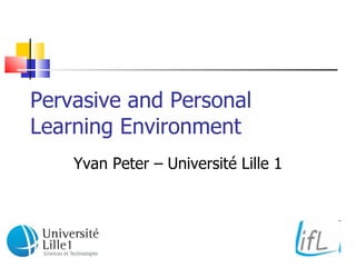 Pervasive and Personal Learning Environment Yvan Peter – Université Lille 1 
