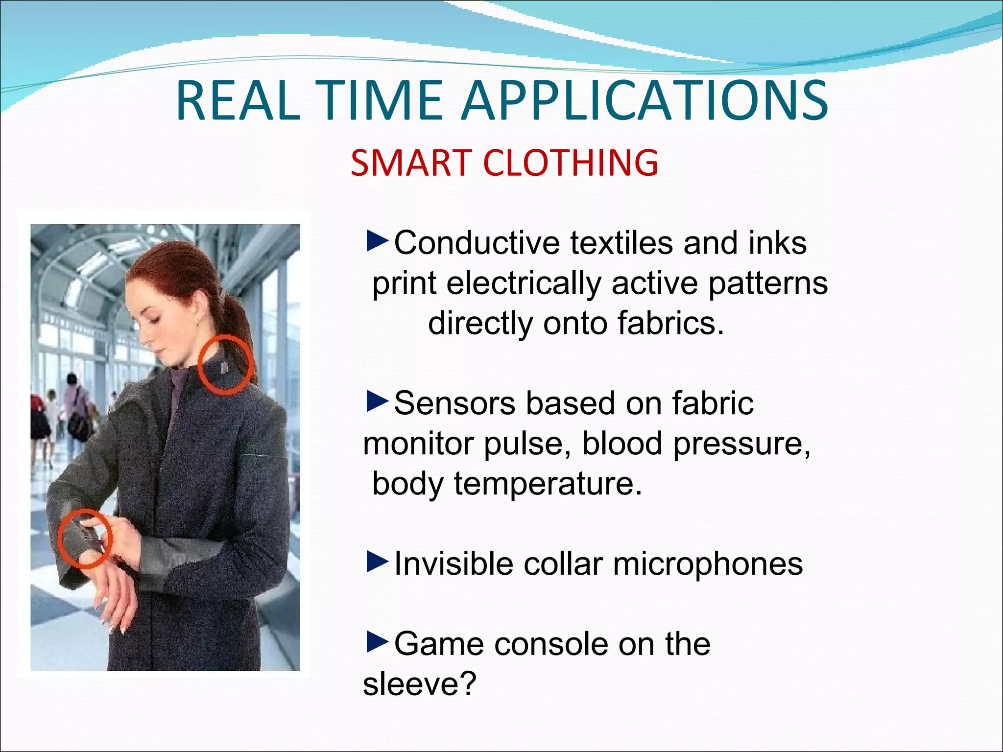 REAL TIME APPLICATIONS
     SMART CLOTHING
      ►Conductive textiles and inks
      print electrically active patterns
          directly onto fabrics.

      ►Sensors based on fabric
      monitor pulse, blood pressure,
      body temperature.

      ►Invisible collar microphones

      ►Game console on the
      sleeve?
 