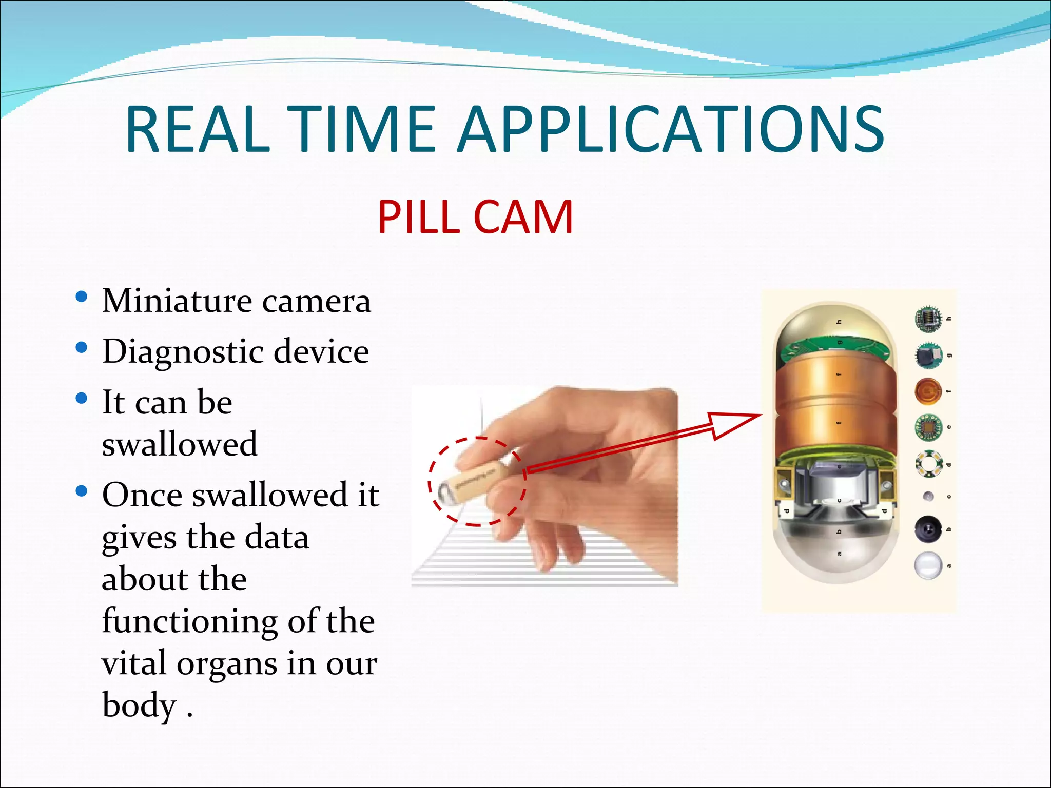 REAL TIME APPLICATIONS
                      PILL CAM
 Miniature camera
 Diagnostic device
 It can be
  swallowed
 Once swallowed it
  gives the data
  about the
  functioning of the
  vital organs in our
  body .
 