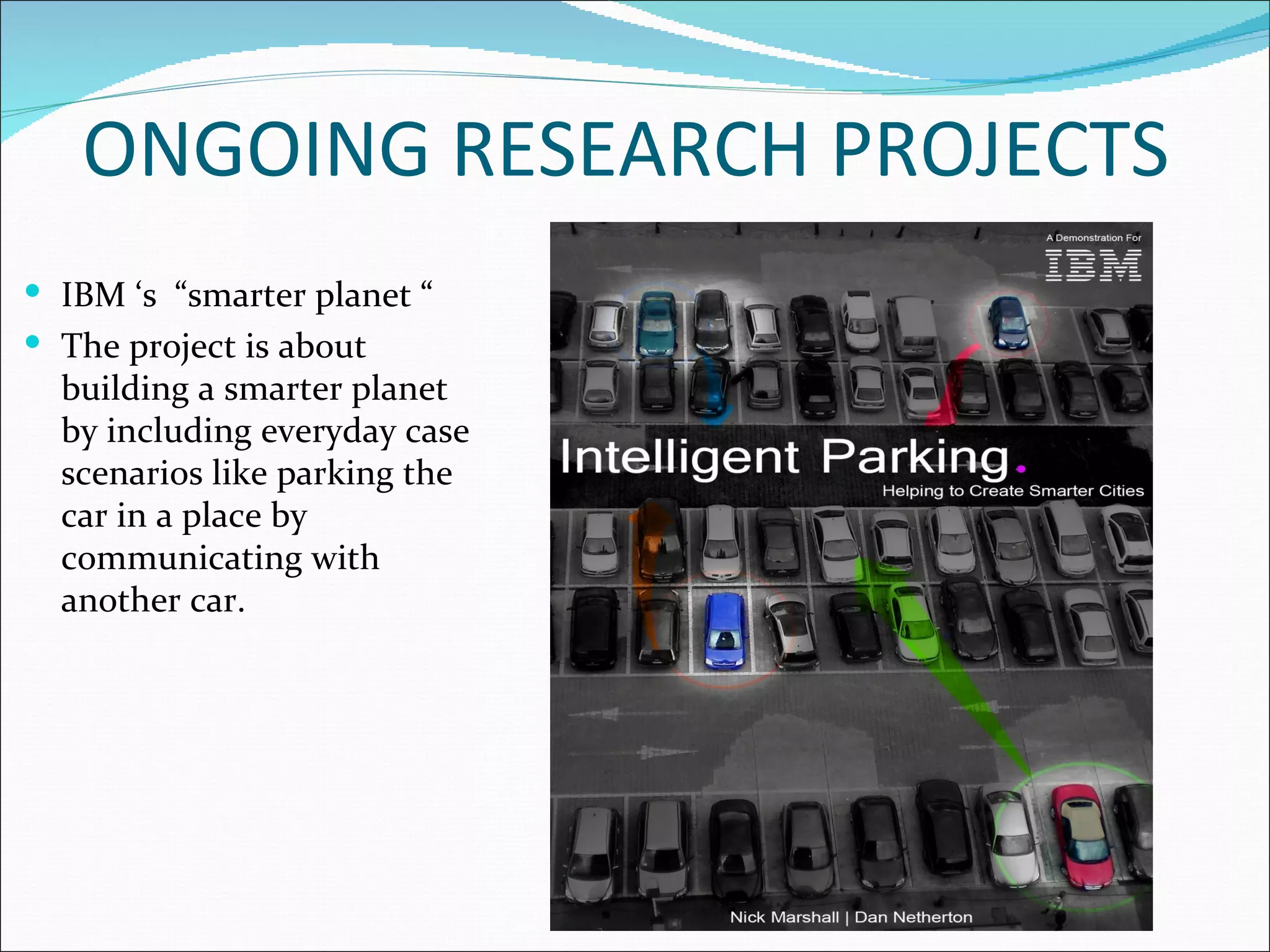ONGOING RESEARCH PROJECTS
 IBM ‘s “smarter planet “
 The project is about
  building a smarter planet
  by including everyday case
  scenarios like parking the
  car in a place by
  communicating with
  another car.
 