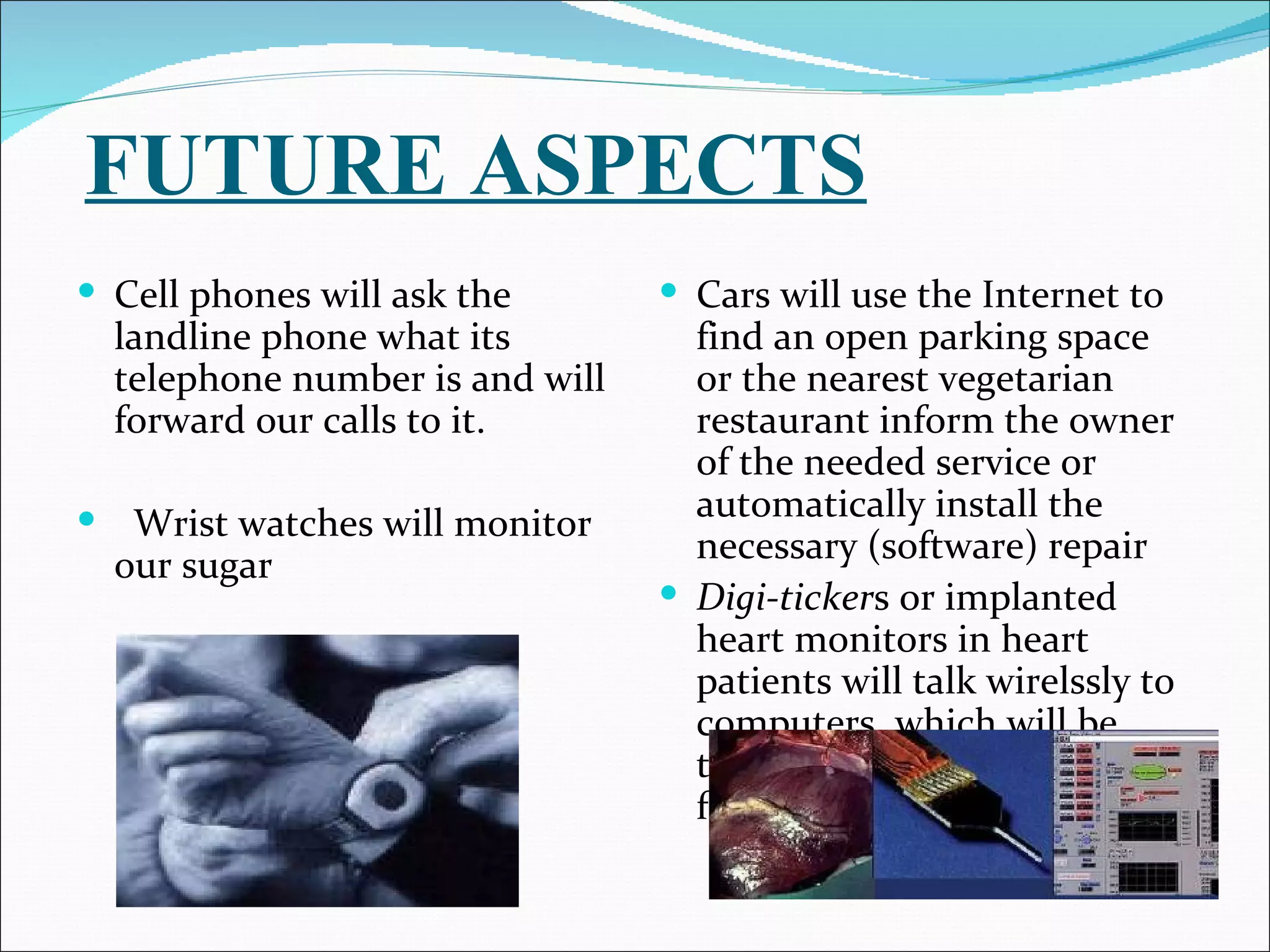 FUTURE ASPECTS
 Cell phones will ask the          Cars will use the Internet to
    landline phone what its          find an open parking space
    telephone number is and will     or the nearest vegetarian
    forward our calls to it.         restaurant inform the owner
                                     of the needed service or
                                     automatically install the
    Wrist watches will monitor
                                     necessary (software) repair
    our sugar
                                    Digi-tickers or implanted
                                     heart monitors in heart
                                     patients will talk wirelssly to
                                     computers, which will be
                                     trained to keep an eye open
                                     for abnormalities.
 