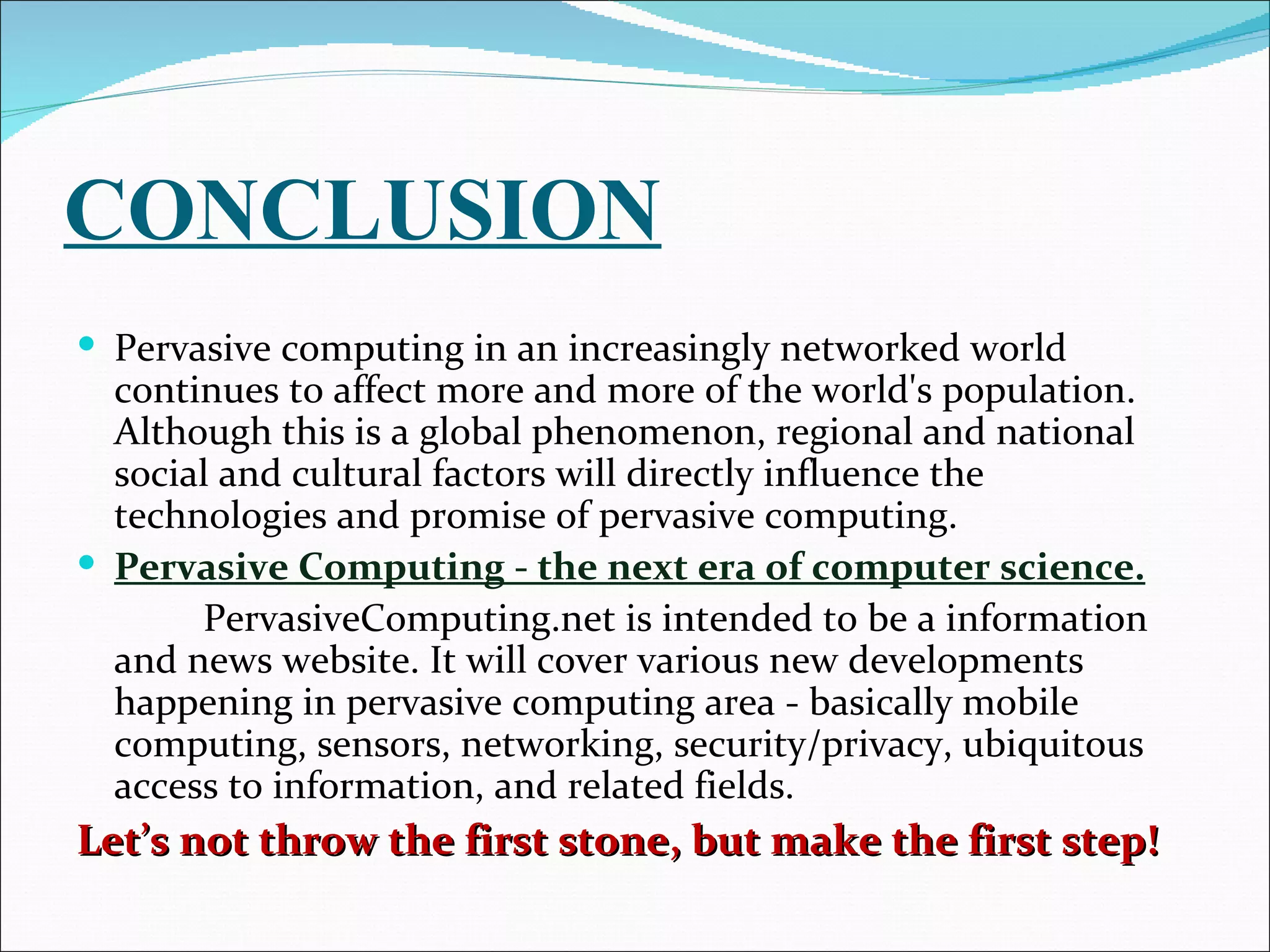 CONCLUSION
 Pervasive computing in an increasingly networked world
  continues to affect more and more of the world's population.
  Although this is a global phenomenon, regional and national
  social and cultural factors will directly influence the
  technologies and promise of pervasive computing.
 Pervasive Computing - the next era of computer science.
       PervasiveComputing.net is intended to be a information
  and news website. It will cover various new developments
  happening in pervasive computing area - basically mobile
  computing, sensors, networking, security/privacy, ubiquitous
  access to information, and related fields.
Let’s not throw the first stone, but make the first step!
 