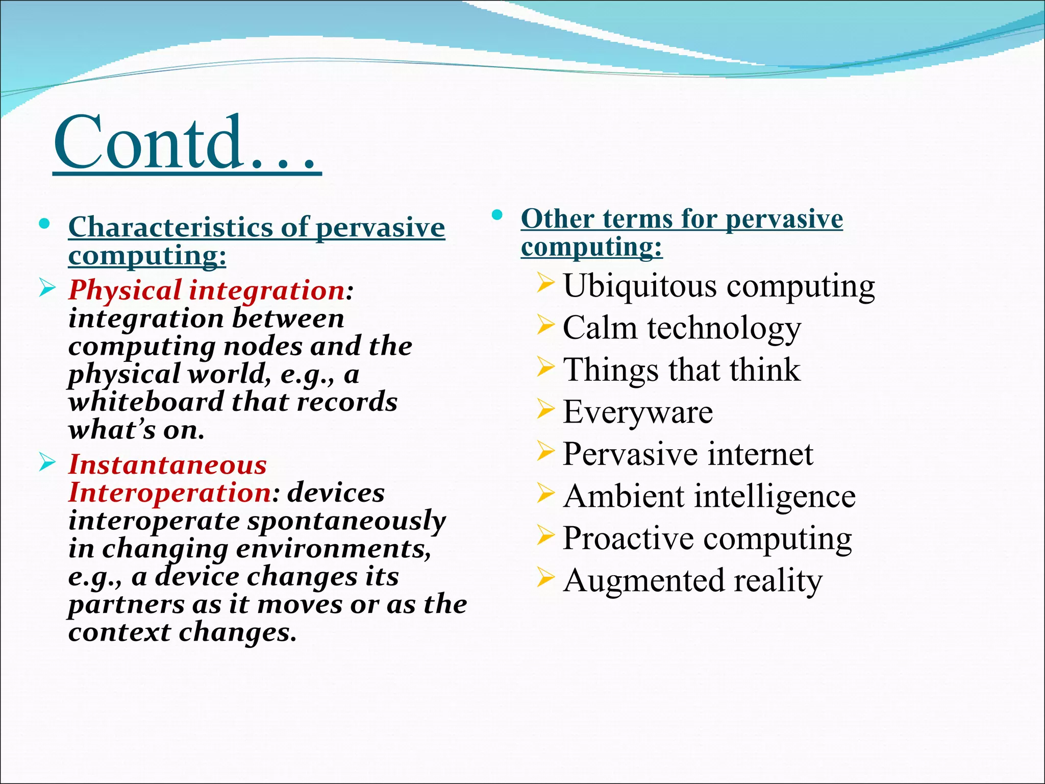 Contd…
 Characteristics of pervasive      Other terms for pervasive
  computing:                         computing:
 Physical integration:                Ubiquitous computing
  integration between                  Calm technology
  computing nodes and the
  physical world, e.g., a              Things that think
  whiteboard that records              Everyware
  what’s on.
 Instantaneous                        Pervasive internet
  Interoperation: devices              Ambient intelligence
  interoperate spontaneously
  in changing environments,            Proactive computing
  e.g., a device changes its           Augmented reality
  partners as it moves or as the
  context changes.
 