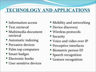 TECHNOLOGY AND APPLICATIONS

 Information access            Mobility and networking
 Text retrieval                Device discovery
 Multimedia document           Wireless protocols
    retrieval                   Security
   Automatic indexing          Voice and video over IP
   Pervasive devices           Perceptive interfaces
   Palm top computers          Biometric person ID
   Smart badges                Speech recognition
   Electronic books            Gesture recognition
   User sensitive devices
 