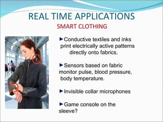 REAL TIME APPLICATIONS
     SMART CLOTHING
      ►Conductive textiles and inks
      print electrically active patterns
          directly onto fabrics.

      ►Sensors based on fabric
      monitor pulse, blood pressure,
      body temperature.

      ►Invisible collar microphones

      ►Game console on the
      sleeve?
 