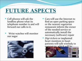 FUTURE ASPECTS
 Cell phones will ask the          Cars will use the Internet to
    landline phone what its          find an open parking space
    telephone number is and will     or the nearest vegetarian
    forward our calls to it.         restaurant inform the owner
                                     of the needed service or
                                     automatically install the
    Wrist watches will monitor
                                     necessary (software) repair
    our sugar
                                    Digi-tickers or implanted
                                     heart monitors in heart
                                     patients will talk wirelssly to
                                     computers, which will be
                                     trained to keep an eye open
                                     for abnormalities.
 