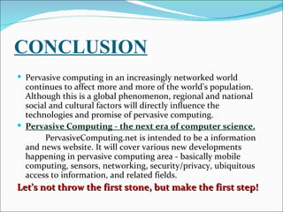 CONCLUSION
 Pervasive computing in an increasingly networked world
  continues to affect more and more of the world's population.
  Although this is a global phenomenon, regional and national
  social and cultural factors will directly influence the
  technologies and promise of pervasive computing.
 Pervasive Computing - the next era of computer science.
       PervasiveComputing.net is intended to be a information
  and news website. It will cover various new developments
  happening in pervasive computing area - basically mobile
  computing, sensors, networking, security/privacy, ubiquitous
  access to information, and related fields.
Let’s not throw the first stone, but make the first step!
 