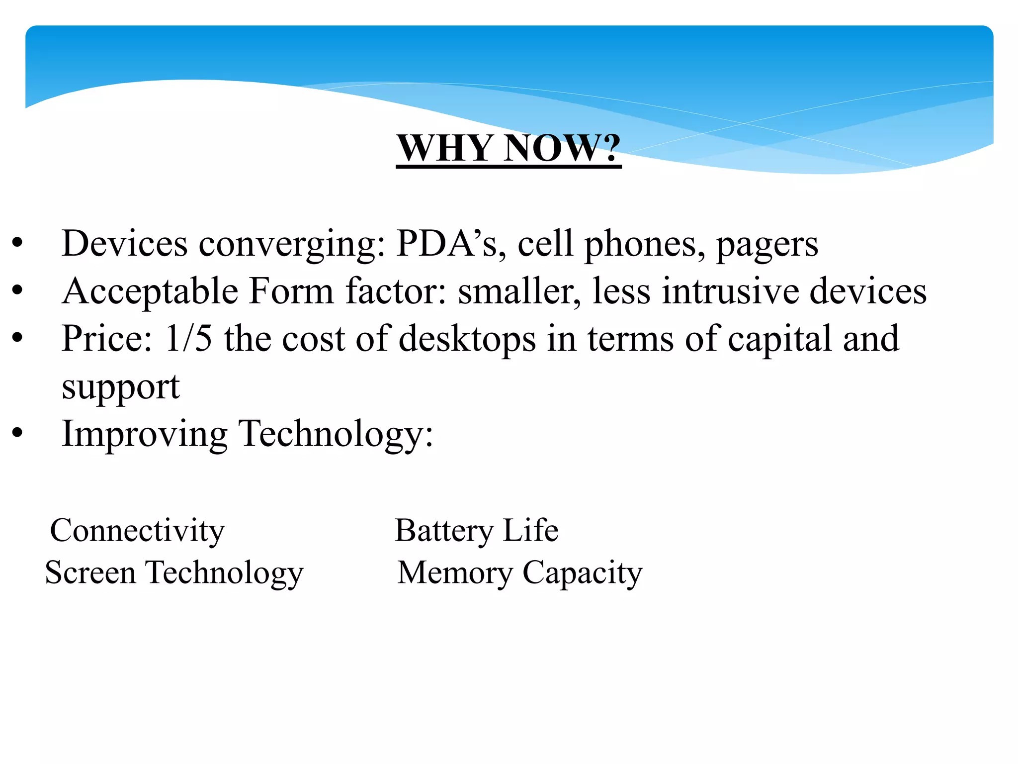WHY NOW? 
• Devices converging: PDA’s, cell phones, pagers 
• Acceptable Form factor: smaller, less intrusive devices 
• Price: 1/5 the cost of desktops in terms of capital and 
support 
• Improving Technology: 
Connectivity Battery Life 
Screen Technology Memory Capacity 
 