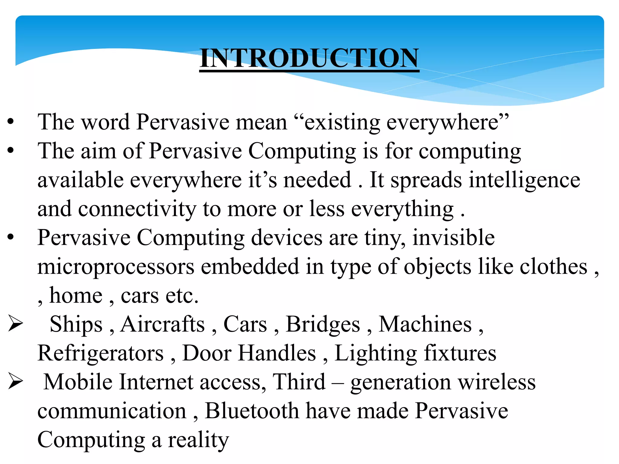 INTRODUCTION 
• The word Pervasive mean “existing everywhere” 
• The aim of Pervasive Computing is for computing 
available everywhere it’s needed . It spreads intelligence 
and connectivity to more or less everything . 
• Pervasive Computing devices are tiny, invisible 
microprocessors embedded in type of objects like clothes , 
, home , cars etc. 
 Ships , Aircrafts , Cars , Bridges , Machines , 
Refrigerators , Door Handles , Lighting fixtures 
 Mobile Internet access, Third – generation wireless 
communication , Bluetooth have made Pervasive 
Computing a reality 
 