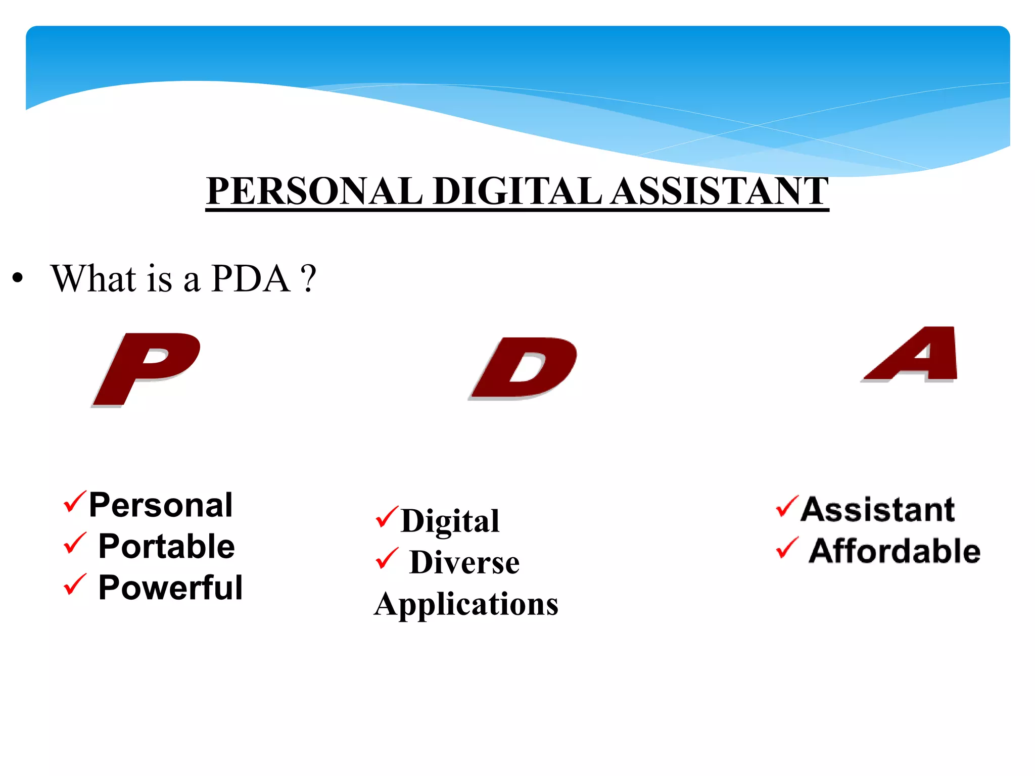 PERSONAL DIGITAL ASSISTANT 
• What is a PDA ? 
Personal 
 Portable 
 Powerful 
Digital 
 Diverse 
Applications 
 