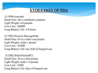 EVOLUTION OF PDA 
1) 1990 (concept) 
Small Size: like a notebook computer 
Light Weight: 4-6 pounds 
Low Cost: <$4000 
Long Battery Life: 3-4 hours 
2) 1996 (Newton MessagePad) 
Small Size: fit in a white coat pocket 
Light Weight: under 1 pound 
Low Cost: <$1000 
Long Battery Life: one shift of frequent use 
3) 2002 (Palm/PocketPC) 
Small Size: fit in a shirt pocket 
Light Weight: under 1/4 pound 
Low Cost: <$500 
Long Battery Life: days of frequent use 
 