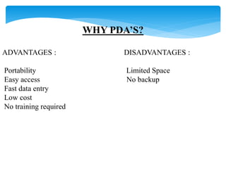 WHY PDA’S? 
ADVANTAGES : DISADVANTAGES : 
Portability Limited Space 
Easy access No backup 
Fast data entry 
Low cost 
No training required 
 
