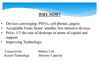 WHY NOW? 
• Devices converging: PDA’s, cell phones, pagers 
• Acceptable Form factor: smaller, less intrusive devices 
• Price: 1/5 the cost of desktops in terms of capital and 
support 
• Improving Technology: 
Connectivity Battery Life 
Screen Technology Memory Capacity 
 