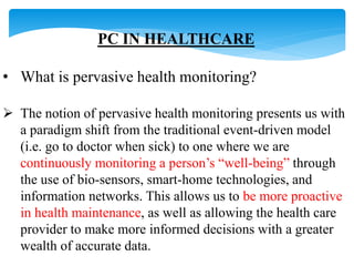 PC IN HEALTHCARE 
• What is pervasive health monitoring? 
 The notion of pervasive health monitoring presents us with 
a paradigm shift from the traditional event-driven model 
(i.e. go to doctor when sick) to one where we are 
continuously monitoring a person’s “well-being” through 
the use of bio-sensors, smart-home technologies, and 
information networks. This allows us to be more proactive 
in health maintenance, as well as allowing the health care 
provider to make more informed decisions with a greater 
wealth of accurate data. 
 
