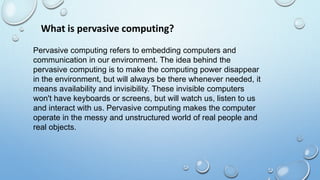 What is pervasive computing?
Pervasive computing refers to embedding computers and
communication in our environment. The idea behind the
pervasive computing is to make the computing power disappear
in the environment, but will always be there whenever needed, it
means availability and invisibility. These invisible computers
won't have keyboards or screens, but will watch us, listen to us
and interact with us. Pervasive computing makes the computer
operate in the messy and unstructured world of real people and
real objects.
 