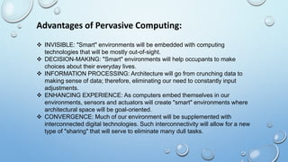 Advantages of Pervasive Computing:
 INVISIBLE: "Smart" environments will be embedded with computing
technologies that will be mostly out-of-sight.
 DECISION-MAKING: "Smart" environments will help occupants to make
choices about their everyday lives.
 INFORMATION PROCESSING: Architecture will go from crunching data to
making sense of data; therefore, eliminating our need to constantly input
adjustments.
 ENHANCING EXPERIENCE: As computers embed themselves in our
environments, sensors and actuators will create "smart" environments where
architectural space will be goal-oriented.
 CONVERGENCE: Much of our environment will be supplemented with
interconnected digital technologies. Such interconnectivity will allow for a new
type of "sharing" that will serve to eliminate many dull tasks.
 