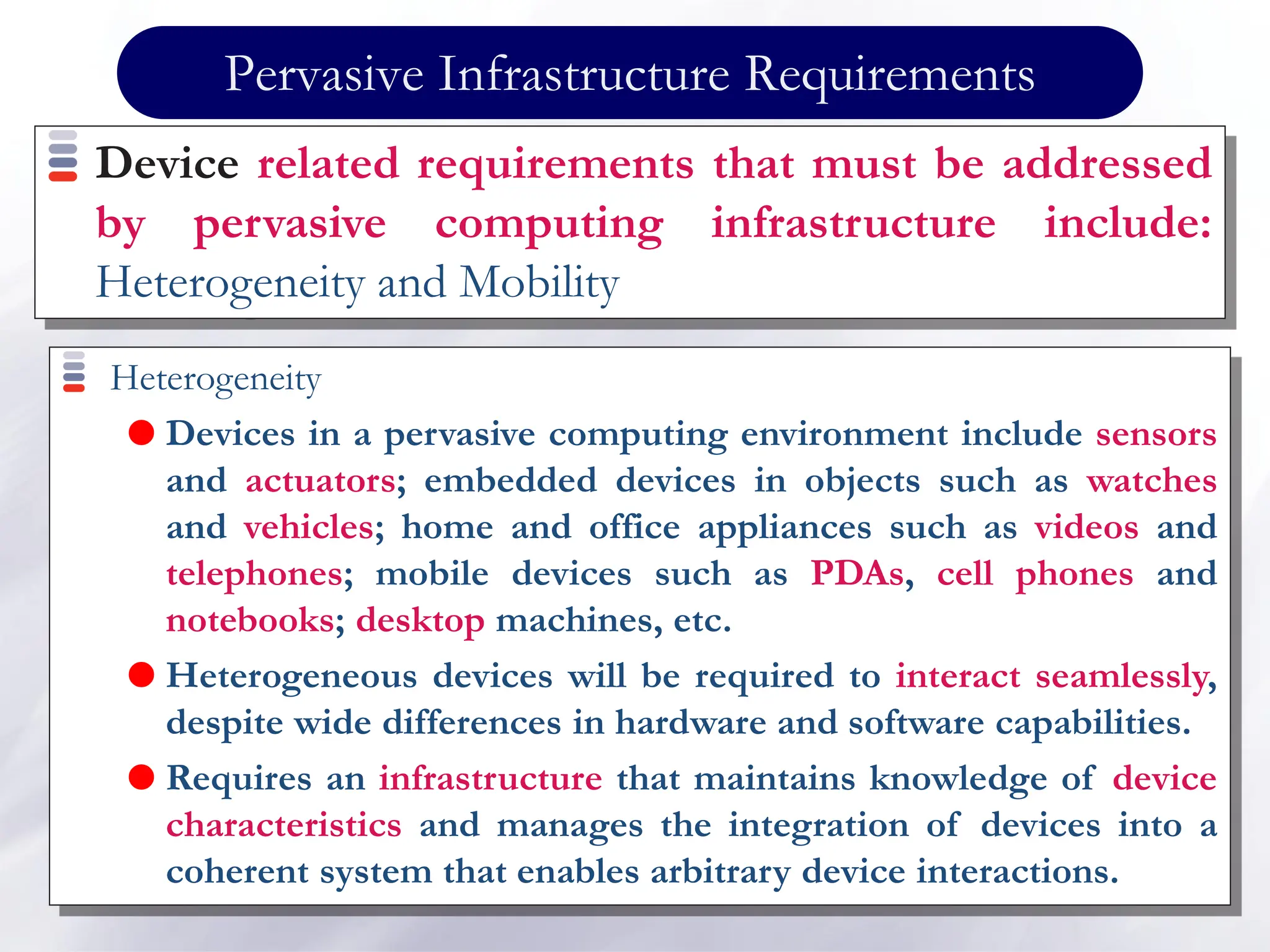 Pervasive Infrastructure Requirements
Heterogeneity
 Devices in a pervasive computing environment include sensors
and actuators; embedded devices in objects such as watches
and vehicles; home and office appliances such as videos and
telephones; mobile devices such as PDAs, cell phones and
notebooks; desktop machines, etc.
 Heterogeneous devices will be required to interact seamlessly,
despite wide differences in hardware and software capabilities.
 Requires an infrastructure that maintains knowledge of device
characteristics and manages the integration of devices into a
coherent system that enables arbitrary device interactions.
Device related requirements that must be addressed
by pervasive computing infrastructure include:
Heterogeneity and Mobility
 